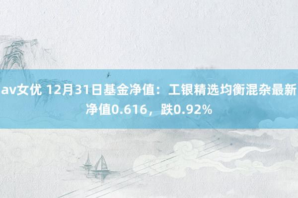 av女优 12月31日基金净值：工银精选均衡混杂最新净值0.616，跌0.92%