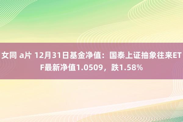 女同 a片 12月31日基金净值：国泰上证抽象往来ETF最新净值1.0509，跌1.58%