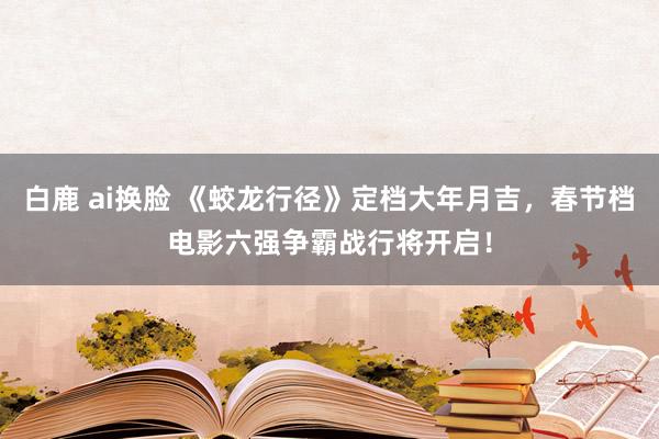 白鹿 ai换脸 《蛟龙行径》定档大年月吉，春节档电影六强争霸战行将开启！