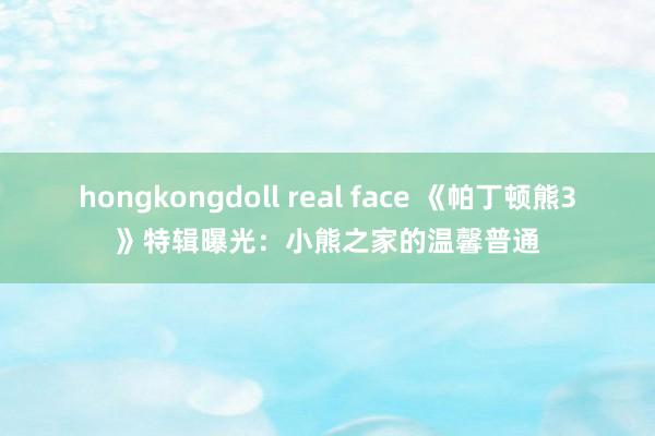 hongkongdoll real face 《帕丁顿熊3》特辑曝光：小熊之家的温馨普通