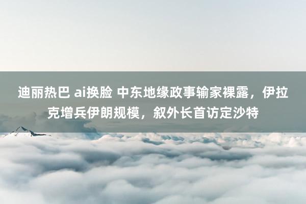 迪丽热巴 ai换脸 中东地缘政事输家裸露，伊拉克增兵伊朗规模，叙外长首访定沙特