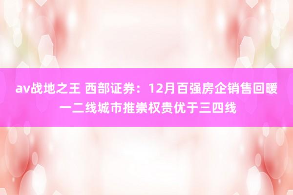 av战地之王 西部证券：12月百强房企销售回暖 一二线城市推崇权贵优于三四线