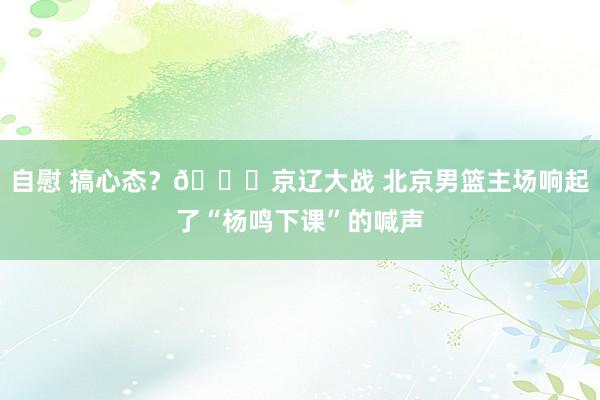 自慰 搞心态？😅京辽大战 北京男篮主场响起了“杨鸣下课”的喊声