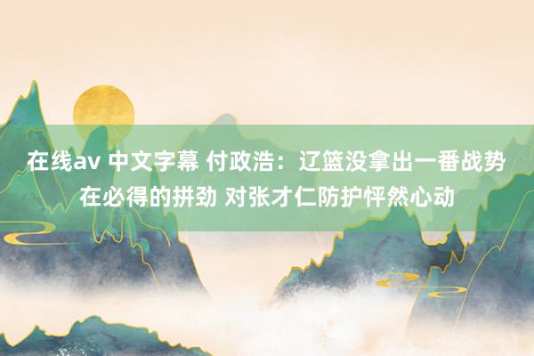 在线av 中文字幕 付政浩：辽篮没拿出一番战势在必得的拼劲 对张才仁防护怦然心动