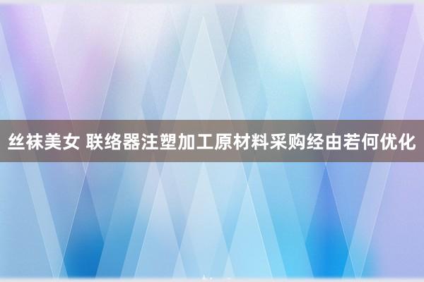 丝袜美女 联络器注塑加工原材料采购经由若何优化