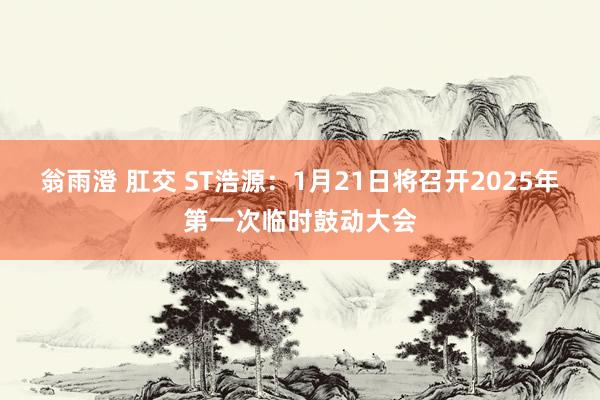 翁雨澄 肛交 ST浩源：1月21日将召开2025年第一次临时鼓动大会