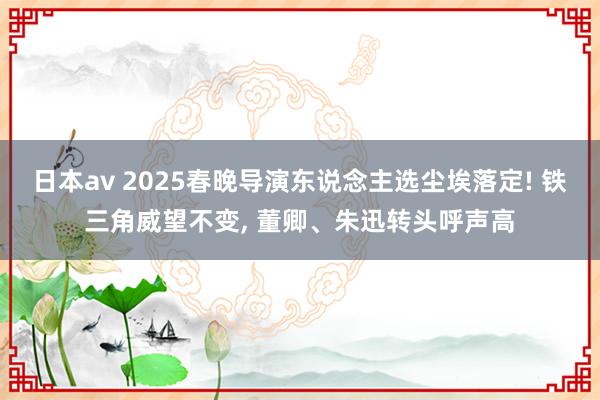 日本av 2025春晚导演东说念主选尘埃落定! 铁三角威望不变， 董卿、朱迅转头呼声高