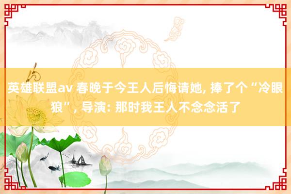 英雄联盟av 春晚于今王人后悔请她， 捧了个“冷眼狼”， 导演: 那时我王人不念念活了