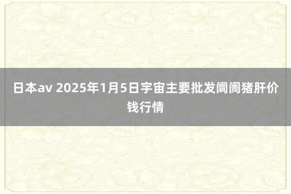 日本av 2025年1月5日宇宙主要批发阛阓猪肝价钱行情