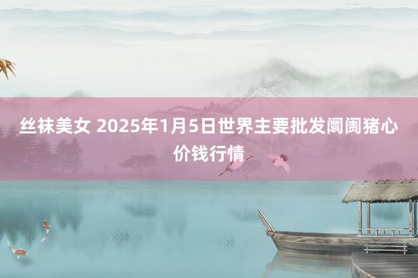 丝袜美女 2025年1月5日世界主要批发阛阓猪心价钱行情