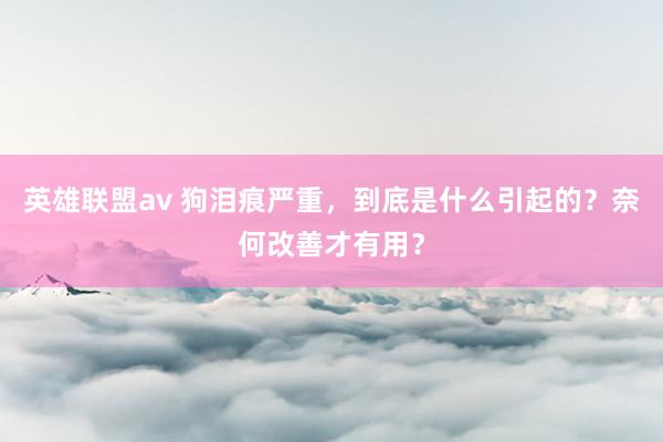 英雄联盟av 狗泪痕严重，到底是什么引起的？奈何改善才有用？