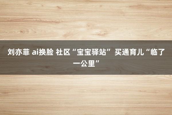 刘亦菲 ai换脸 社区“宝宝驿站” 买通育儿“临了一公里”