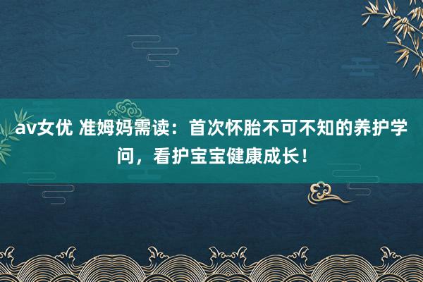 av女优 准姆妈需读：首次怀胎不可不知的养护学问，看护宝宝健康成长！