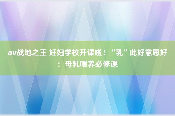 av战地之王 妊妇学校开课啦！“乳”此好意思好：母乳喂养必修课