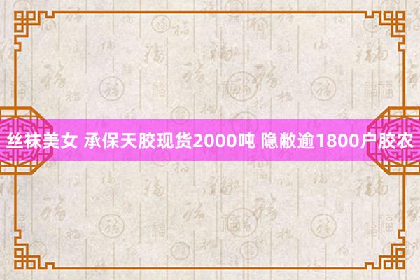 丝袜美女 承保天胶现货2000吨 隐敝逾1800户胶农