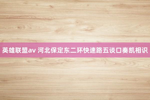 英雄联盟av 河北保定东二环快速路五谈口奏凯相识