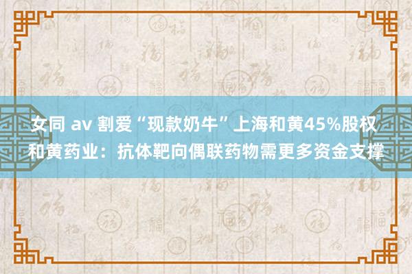 女同 av 割爱“现款奶牛”上海和黄45%股权 和黄药业：抗体靶向偶联药物需更多资金支撑