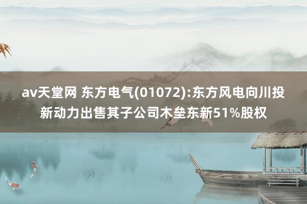 av天堂网 东方电气(01072):东方风电向川投新动力出售其子公司木垒东新51%股权