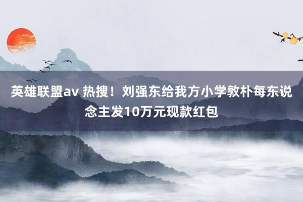 英雄联盟av 热搜！刘强东给我方小学敦朴每东说念主发10万元现款红包