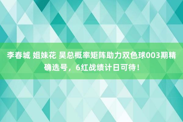 李春城 姐妹花 吴总概率矩阵助力双色球003期精确选号，6红战绩计日可待！