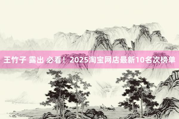 王竹子 露出 必看！2025淘宝网店最新10名次榜单