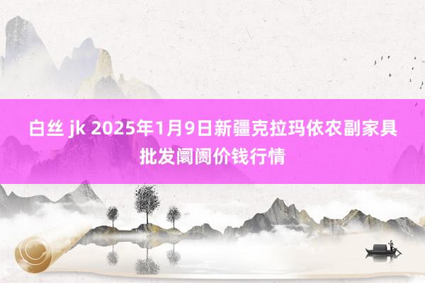 白丝 jk 2025年1月9日新疆克拉玛依农副家具批发阛阓价钱行情