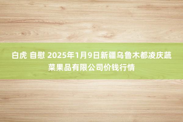 白虎 自慰 2025年1月9日新疆乌鲁木都凌庆蔬菜果品有限公司价钱行情