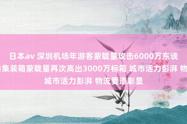 日本av 深圳机场年游客蒙眬量攻击6000万东谈主次 深圳港集装箱蒙眬量再次高出3000万标箱 城市活力彭湃 物流要道彰显