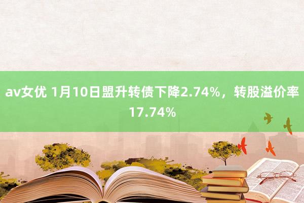 av女优 1月10日盟升转债下降2.74%，转股溢价率17.74%