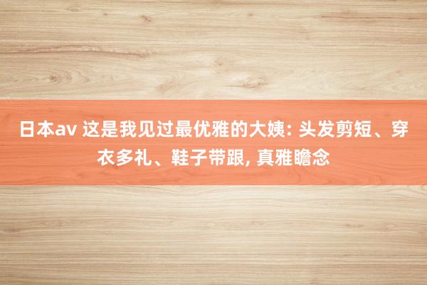 日本av 这是我见过最优雅的大姨: 头发剪短、穿衣多礼、鞋子带跟， 真雅瞻念