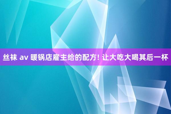 丝袜 av 暖锅店雇主给的配方! 让大吃大喝其后一杯