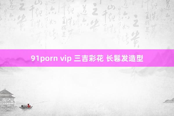 91porn vip 三吉彩花 长鬈发造型