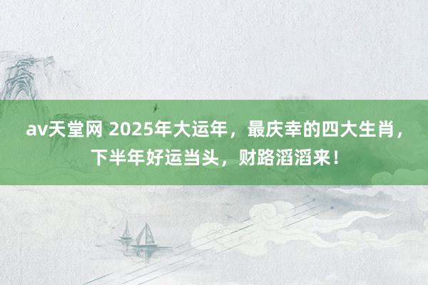 av天堂网 2025年大运年，最庆幸的四大生肖，下半年好运当头，财路滔滔来！