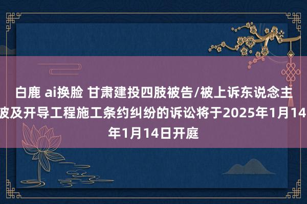 白鹿 ai换脸 甘肃建投四肢被告/被上诉东说念主的1起波及开导工程施工条约纠纷的诉讼将于2025年1月14日开庭