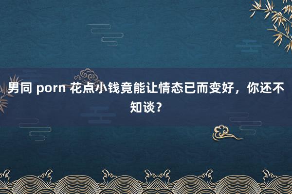 男同 porn 花点小钱竟能让情态已而变好，你还不知谈？