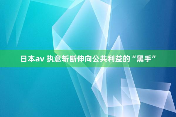 日本av 执意斩断伸向公共利益的“黑手”