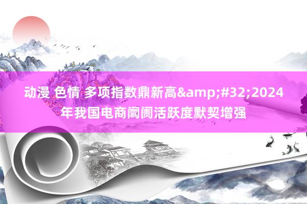 动漫 色情 多项指数鼎新高&#32;2024年我国电商阛阓活跃度默契增强