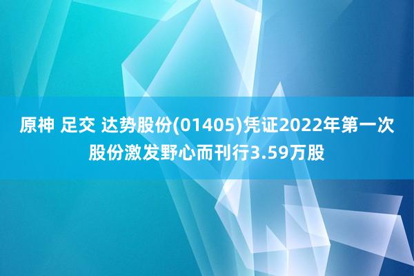 原神 足交 达势股份(01405)凭证2022年第一次股份激发野心而刊行3.59万股