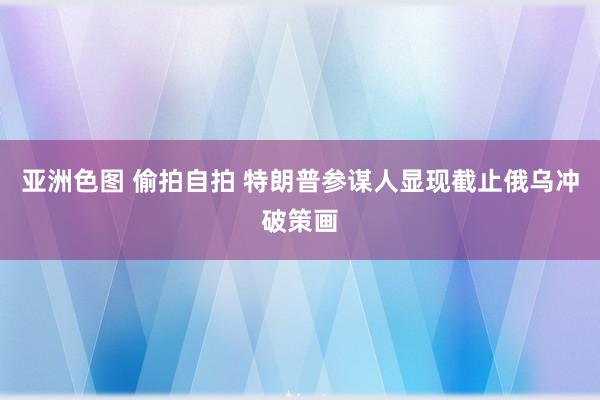 亚洲色图 偷拍自拍 特朗普参谋人显现截止俄乌冲破策画