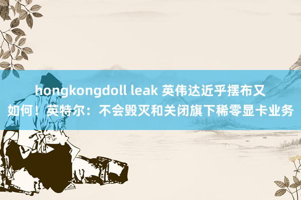 hongkongdoll leak 英伟达近乎摆布又如何！英特尔：不会毁灭和关闭旗下稀零显卡业务