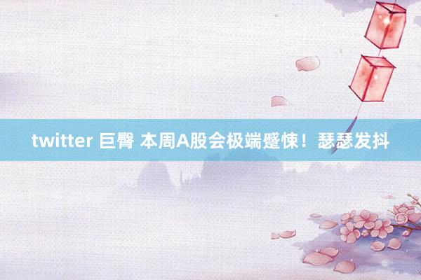 twitter 巨臀 本周A股会极端蹙悚！瑟瑟发抖