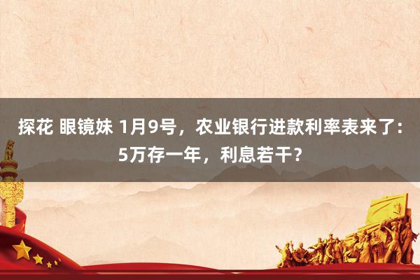 探花 眼镜妹 1月9号，农业银行进款利率表来了：5万存一年，利息若干？