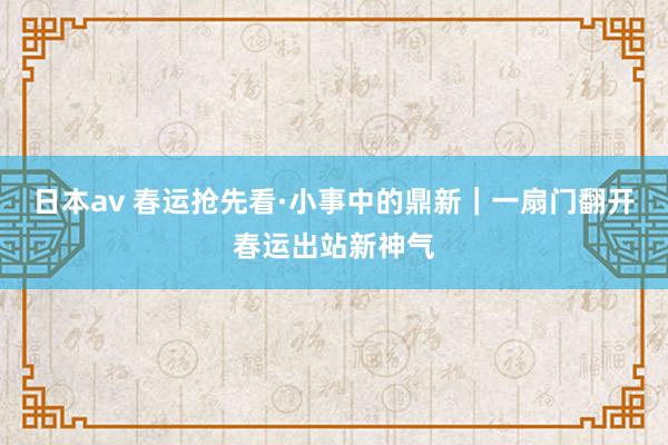 日本av 春运抢先看·小事中的鼎新｜一扇门翻开春运出站新神气