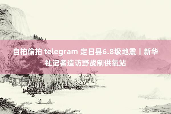 自拍偷拍 telegram 定日县6.8级地震｜新华社记者造访野战制供氧站