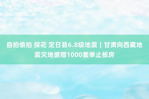 自拍偷拍 探花 定日县6.8级地震｜甘肃向西藏地震灾地援赠1000套举止板房