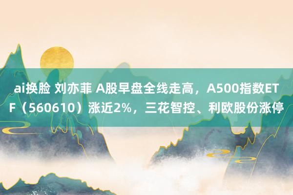 ai换脸 刘亦菲 A股早盘全线走高，A500指数ETF（560610）涨近2%，三花智控、利欧股份涨停