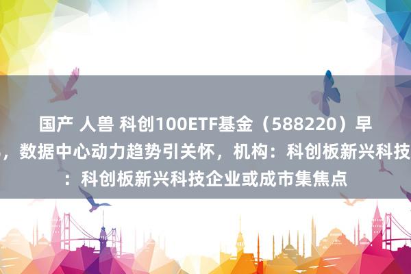 国产 人兽 科创100ETF基金（588220）早盘一度涨超4.33%，数据中心动力趋势引关怀，机构：科创板新兴科技企业或成市集焦点