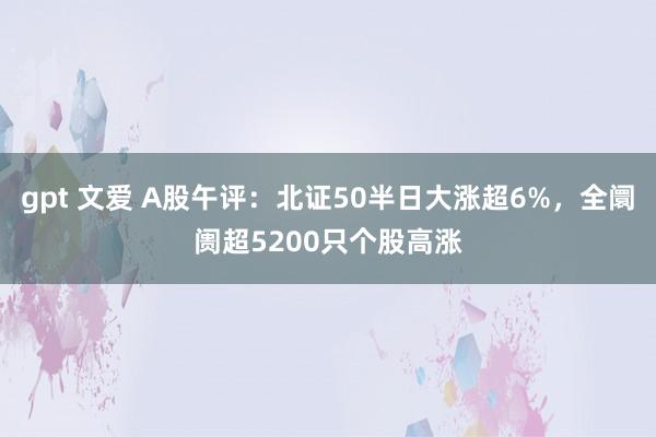 gpt 文爱 A股午评：北证50半日大涨超6%，全阛阓超5200只个股高涨