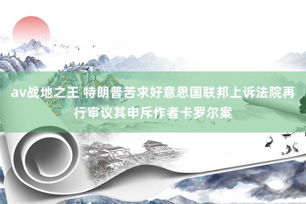 av战地之王 特朗普苦求好意思国联邦上诉法院再行审议其申斥作者卡罗尔案