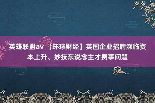 英雄联盟av 【环球财经】英国企业招聘濒临资本上升、妙技东说念主才费事问题